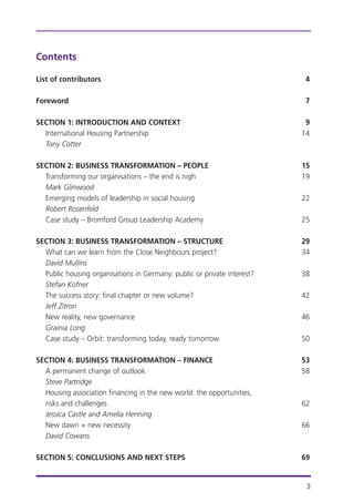 Contents
List of contributors 4
Foreword 7
SECTION 1: INTRODUCTION AND CONTEXT 9
International Housing Partnership 14
Tony Cotter
SECTION 2: BUSINESS TRANSFORMATION – PEOPLE 15
Transforming our organisations – the end is nigh 19
Mark Glinwood
Emerging models of leadership in social housing 22
Robert Rosenfeld
Case study – Bromford Group Leadership Academy 25
SECTION 3: BUSINESS TRANSFORMATION – STRUCTURE 29
What can we learn from the Close Neighbours project? 34
David Mullins
Public housing organisations in Germany: public or private interest? 38
Stefan Kofner
The success story: final chapter or new volume? 42
Jeff Zitron
New reality, new governance 46
Grainia Long
Case study – Orbit: transforming today, ready tomorrow 50
SECTION 4: BUSINESS TRANSFORMATION – FINANCE 53
A permanent change of outlook 58
Steve Partridge
Housing association financing in the new world: the opportunities,
risks and challenges 62
Jessica Castle and Amelia Henning
New dawn = new necessity 66
David Cowans
SECTION 5: CONCLUSIONS AND NEXT STEPS 69
3
 