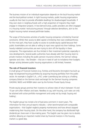 PUBLIC HOUSING ORGANISATIONS IN GERMANY
39
The business mission of an individual organisation depends on the local housing market
and the local political context. In tight housing markets, public housing organisations
usually do their best to provide affordable dwellings for disadvantaged households. If
they own stock in neighbourhoods with a high proportion of migrants they might
engage in integration projects. In low-demand areas, public providers are often engaged
in a housing market ‘restructuring process’ through selective demolitions, akin to the
English housing market renewal pathfinder bodies.
The scope of the business activities of public housing companies is limited by financial
constraints. Whilst their access to debt capital is limited by their own creditworthiness
for the most part, they have usually no access to outside equity capital because their
public shareholders are not able or willing to inject new capital into their holdings. Some
heavily indebted communities are even trying to skim off the liquidity in these
companies. The organisations are thus limited in their investment potential, especially in
new developments. Several public authorities have already sold their housing stock to
private investors including the public pension insurance scheme, the German railway
operator and cities – like Dresden – that are in need of cash to re-balance their budgets.
Merger activity between public housing organisations is still limited, however.
The role of financial investors
A small group of financial investors (e.g. Fortress and Deutsche Annington) has built up
large risk-dispersed housing portfolios by acquiring housing portfolios from the public
sector. An example is Gagfah S.A., a PLC under Luxembourg law acting as a holding
company (listed on the German stock exchange) for the German housing companies
GAGFAH, NILEG and WOBA taken over by the Fortress Private Equity Group.
Private equity groups promise their investors to achieve rates of return between 10 and
15 per cent after inflation and taxes. Needless to say, with housing, such rates can only
be attained with active portfolio management and surely not by simply ‘buying and
holding’.
The Gagfah group has incited a lot of bad press comment in recent years. The
information for their annual reports indicates – when benchmarked with comparable
organisations – that Gagfah neglects property maintenance and have almost stopped
modernising their housing stock. On the other hand, the company has distributed high
dividends per share even in loss-making years. The Gagfah case has given rise to doubts
whether allowing an important market share by financial investors in the housing
market is a good idea.
 