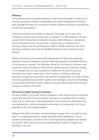 SECTION 3: BUSINESS TRANSFORMATION – STRUCTURE
Efficiency
And what about the comparative efficiency of public housing providers? Studies by the
Technical University in Dresden and by Deloitte and Touche management consultants
both conclude that there are no significant efficiency differences between municipal and
private housing companies.
Professor Georg Hirte from Dresden University of Technology and his team have
investigated a panel of 69 companies with an average of 17,000 residential units each,
using the DEA method (Data Envelopment Analysis). Whilst efficiency is independent
of the ownership structure, the size of the company plays an important role. In
particular, medium-size housing companies (5,000 to 30,000 residential units) and a
few larger companies with more than 60,000 residential units are among the most
efficient.
Deloitte and Touche used a process-oriented approach for measuring comparative
efficiency of housing companies. Using the Value Map approach, the relative efficiency
of the processes is assessed. The Value Map defines four core areas of economic value
creation for housing companies: rental income, operating income, assets and strategy.
At the detailed level, business processes are analysed and 49 areas of action are
identified: they include modernisation, tenant relations, marketing, advertising,
personnel management, partnerships and networks and governance. For almost all fields
of activity quantitative measurement variables were developed. Using this methodology
the assumption that public housing companies were less efficient than private housing
companies turned out to be false.
The future of public housing in Germany
The basic problem of the public housing companies is their limited access to investment
capital. Because of this financial restriction they seem to be predestined for a passive
rather than an active role in urban development, hence having more demolitions than
new developments. Further privatisations and mergers can be expected in the future,
especially in cities with budget problems.
Professor Theo Kötter from Bonn University believes however that a municipal housing
stock is an indispensable tool for socially responsible urban development. Private
providers would deliver social return only if specifically tailored subsidies were handed
out to them. With a local housing stock these processes could be managed more
efficiently, in his view.
40
 