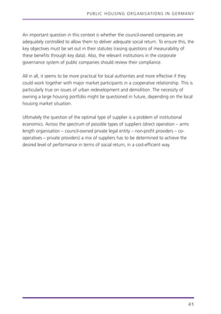 PUBLIC HOUSING ORGANISATIONS IN GERMANY
41
An important question in this context is whether the council-owned companies are
adequately controlled to allow them to deliver adequate social return. To ensure this, the
key objectives must be set out in their statutes (raising questions of measurability of
these benefits through key data). Also, the relevant institutions in the corporate
governance system of public companies should review their compliance.
All in all, it seems to be more practical for local authorities and more effective if they
could work together with major market participants in a cooperative relationship. This is
particularly true on issues of urban redevelopment and demolition. The necessity of
owning a large housing portfolio might be questioned in future, depending on the local
housing market situation.
Ultimately the question of the optimal type of supplier is a problem of institutional
economics. Across the spectrum of possible types of suppliers (direct operation – arms
length organisation – council-owned private legal entity – non-profit providers – co-
operatives – private providers) a mix of suppliers has to be determined to achieve the
desired level of performance in terms of social return, in a cost-efficient way.
 