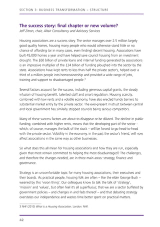 SECTION 3: BUSINESS TRANSFORMATION – STRUCTURE
The success story: final chapter or new volume?
Jeff Zitron, chair, Altair Consultancy and Advisory Services
Housing associations are a success story. The sector manages over 2.5 million largely
good quality homes, housing many people who would otherwise stand little or no
chance of affording (or in many cases, even finding) decent housing. Associations have
built 45,000 homes a year and have helped save council housing from an investment
drought. The £60 billion of private loans and internal funding generated by associations
is an impressive multiplier of the £34 billion of funding ploughed into the sector by the
state. Associations have kept rents to less than half the private sector’s, helped over a
third of a million people into homeownership and provided a wide range of jobs,
training and support to disadvantaged people.3
Several factors account for the success, including generous capital grants, the steady
infusion of housing benefit, talented staff and smart regulation. Housing scarcity,
combined with low rents and a volatile economy, have also erected handy barriers to
substantial market entry by the private sector. The ever-present mistrust between central
and local government has similarly stopped councils being serious competitors.
Many of these success factors are about to disappear or be diluted. The decline in public
funding, combined with higher rents, means that the developing part of the sector –
which, of course, manages the bulk of the stock – will be forced to go head-to-head
with the private sector. Volatility in the economy, in the past the sector’s friend, will now
affect associations in the same way as other businesses.
So what does this all mean for housing associations and how they are run, especially
given that most remain committed to helping the most disadvantaged? The challenges,
and therefore the changes needed, are in three main areas: strategy, finance and
governance.
Strategy is an uncomfortable topic for many housing associations, their executives and
their boards. As practical people, housing folk are often – like the elder George Bush –
wearied by this ‘vision thing’. Our colleagues know to talk the talk of ‘strategy’,
‘mission’ and ‘values’, but often feel it’s all superfluous; that we are a sector buffeted by
government policies – and changes in and fads thereof – and that debating strategy
overstates our independence and wastes time better spent on practical matters.
42
3 NHF (2010) What is a Housing Association. London: NHF.
 