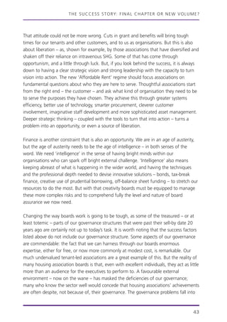 THE SUCCESS STORY: FINAL CHAPTER OR NEW VOLUME?
43
That attitude could not be more wrong. Cuts in grant and benefits will bring tough
times for our tenants and other customers, and to us as organisations. But this is also
about liberation – as, shown for example, by those associations that have diversified and
shaken off their reliance on intravenous SHG. Some of that has come through
opportunism, and a little through luck. But, if you look behind the success, it is always
down to having a clear strategic vision and strong leadership with the capacity to turn
vision into action. The new ‘Affordable Rent’ regime should focus associations on
fundamental questions about who they are here to serve. Thoughtful associations start
from the right end – the customer – and ask what kind of organisation they need to be
to serve the purposes they have chosen. They achieve this through greater systems
efficiency, better use of technology, smarter procurement, cleverer customer
involvement, imaginative staff development and more sophisticated asset management.
Deeper strategic thinking – coupled with the tools to turn that into action – turns a
problem into an opportunity, or even a source of liberation.
Finance is another constraint that is also an opportunity. We are in an age of austerity,
but the age of austerity needs to be the age of intelligence – in both senses of the
word. We need ‘intelligence’ in the sense of having bright minds within our
organisations who can spark off bright external challenge. ‘Intelligence’ also means
keeping abreast of what is happening in the wider world, and having the techniques
and the professional depth needed to devise innovative solutions – bonds, tax-break
finance, creative use of prudential borrowing, off-balance sheet funding – to stretch our
resources to do the most. But with that creativity boards must be equipped to manage
these more complex risks and to comprehend fully the level and nature of board
assurance we now need.
Changing the way boards work is going to be tough, as some of the treasured – or at
least totemic – parts of our governance structures that were past their sell-by date 20
years ago are certainly not up to today’s task. It is worth noting that the success factors
listed above do not include our governance structure. Some aspects of our governance
are commendable: the fact that we can harness through our boards enormous
expertise, either for free, or now more commonly at modest cost, is remarkable. Our
much undervalued tenant-led associations are a great example of this. But the reality of
many housing association boards is that, even with excellent individuals, they act as little
more than an audience for the executives to perform to. A favourable external
environment – now on the wane – has masked the deficiencies of our governance;
many who know the sector well would concede that housing associations’ achievements
are often despite, not because of, their governance. The governance problems fall into
 