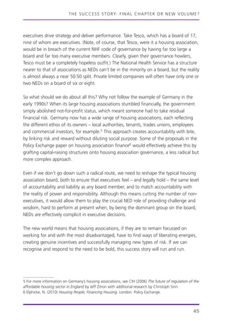 THE SUCCESS STORY: FINAL CHAPTER OR NEW VOLUME?
45
executives drive strategy and deliver performance. Take Tesco, which has a board of 17,
nine of whom are executives. (Note, of course, that Tesco, were it a housing association,
would be in breach of the current NHF code of governance by having far too large a
board and far too many executive members. Clearly, given their governance howlers,
Tesco must be a completely hopeless outfit.) The National Health Service has a structure
nearer to that of associations as NEDs can’t be in the minority on a board, but the reality
is almost always a near 50:50 split. Private limited companies will often have only one or
two NEDs on a board of six or eight.
So what should we do about all this? Why not follow the example of Germany in the
early 1990s? When its large housing associations stumbled financially, the government
simply abolished not-for-profit status, which meant someone had to take residual
financial risk. Germany now has a wide range of housing associations, each reflecting
the different ethos of its owners – local authorities, tenants, trades unions, employees
and commercial investors, for example.5 This approach creates accountability with bite,
by linking risk and reward without diluting social purpose. Some of the proposals in the
Policy Exchange paper on housing association finance6 would effectively achieve this by
grafting capital-raising structures onto housing association governance, a less radical but
more complex approach.
Even if we don’t go down such a radical route, we need to reshape the typical housing
association board, both to ensure that executives feel – and legally hold – the same level
of accountability and liability as any board member, and to match accountability with
the reality of power and responsibility. Although this means cutting the number of non-
executives, it would allow them to play the crucial NED role of providing challenge and
wisdom, hard to perform at present when, by being the dominant group on the board,
NEDs are effectively complicit in executive decisions.
The new world means that housing associations, if they are to remain focussed on
working for and with the most disadvantaged, have to find ways of liberating energies,
creating genuine incentives and successfully managing new types of risk. If we can
recognise and respond to the need to be bold, this success story will run and run.
5 For more information on Germany’s housing associations, see CIH (2006) The future of regulation of the
affordable housing sector in England by Jeff Zitron with additional research by Christoph Sinn.
6 Elphicke, N. (2010) Housing People; Financing Housing. London: Policy Exchange.
 