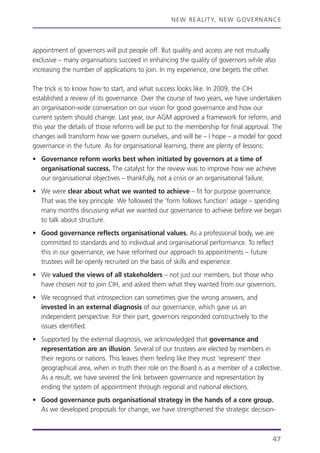 NEW REALITY, NEW GOVERNANCE
47
appointment of governors will put people off. But quality and access are not mutually
exclusive – many organisations succeed in enhancing the quality of governors while also
increasing the number of applications to join. In my experience, one begets the other.
The trick is to know how to start, and what success looks like. In 2009, the CIH
established a review of its governance. Over the course of two years, we have undertaken
an organisation-wide conversation on our vision for good governance and how our
current system should change. Last year, our AGM approved a framework for reform, and
this year the details of those reforms will be put to the membership for final approval. The
changes will transform how we govern ourselves, and will be – I hope – a model for good
governance in the future. As for organisational learning, there are plenty of lessons:
• Governance reform works best when initiated by governors at a time of
organisational success. The catalyst for the review was to improve how we achieve
our organisational objectives – thankfully, not a crisis or an organisational failure.
• We were clear about what we wanted to achieve – fit for purpose governance.
That was the key principle. We followed the ‘form follows function’ adage – spending
many months discussing what we wanted our governance to achieve before we began
to talk about structure.
• Good governance reflects organisational values. As a professional body, we are
committed to standards and to individual and organisational performance. To reflect
this in our governance, we have reformed our approach to appointments – future
trustees will be openly recruited on the basis of skills and experience.
• We valued the views of all stakeholders – not just our members, but those who
have chosen not to join CIH, and asked them what they wanted from our governors.
• We recognised that introspection can sometimes give the wrong answers, and
invested in an external diagnosis of our governance, which gave us an
independent perspective. For their part, governors responded constructively to the
issues identified.
• Supported by the external diagnosis, we acknowledged that governance and
representation are an illusion. Several of our trustees are elected by members in
their regions or nations. This leaves them feeling like they must ‘represent’ their
geographical area, when in truth their role on the Board is as a member of a collective.
As a result, we have severed the link between governance and representation by
ending the system of appointment through regional and national elections.
• Good governance puts organisational strategy in the hands of a core group.
As we developed proposals for change, we have strengthened the strategic decision-
 