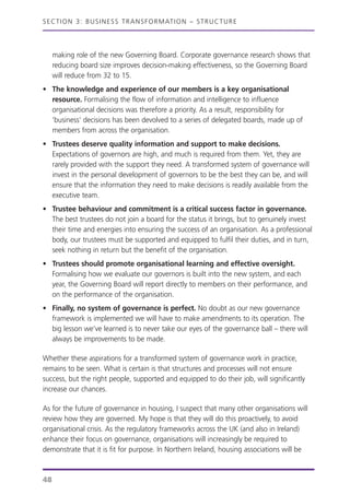 making role of the new Governing Board. Corporate governance research shows that
reducing board size improves decision-making effectiveness, so the Governing Board
will reduce from 32 to 15.
• The knowledge and experience of our members is a key organisational
resource. Formalising the flow of information and intelligence to influence
organisational decisions was therefore a priority. As a result, responsibility for
‘business’ decisions has been devolved to a series of delegated boards, made up of
members from across the organisation.
• Trustees deserve quality information and support to make decisions.
Expectations of governors are high, and much is required from them. Yet, they are
rarely provided with the support they need. A transformed system of governance will
invest in the personal development of governors to be the best they can be, and will
ensure that the information they need to make decisions is readily available from the
executive team.
• Trustee behaviour and commitment is a critical success factor in governance.
The best trustees do not join a board for the status it brings, but to genuinely invest
their time and energies into ensuring the success of an organisation. As a professional
body, our trustees must be supported and equipped to fulfil their duties, and in turn,
seek nothing in return but the benefit of the organisation.
• Trustees should promote organisational learning and effective oversight.
Formalising how we evaluate our governors is built into the new system, and each
year, the Governing Board will report directly to members on their performance, and
on the performance of the organisation.
• Finally, no system of governance is perfect. No doubt as our new governance
framework is implemented we will have to make amendments to its operation. The
big lesson we’ve learned is to never take our eyes of the governance ball – there will
always be improvements to be made.
Whether these aspirations for a transformed system of governance work in practice,
remains to be seen. What is certain is that structures and processes will not ensure
success, but the right people, supported and equipped to do their job, will significantly
increase our chances.
As for the future of governance in housing, I suspect that many other organisations will
review how they are governed. My hope is that they will do this proactively, to avoid
organisational crisis. As the regulatory frameworks across the UK (and also in Ireland)
enhance their focus on governance, organisations will increasingly be required to
demonstrate that it is fit for purpose. In Northern Ireland, housing associations will be
SECTION 3: BUSINESS TRANSFORMATION – STRUCTURE
48
 