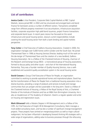 List of contributors
Jessica Castle is Vice President, Corporate Debt Capital Markets at RBC Capital
Markets. Jessica joined RBC in 2002 and has structured and arranged bank and bond
finance for borrowers across a number of different sectors. Transactions completed
range from offshore property investment trust securitisations, infrastructure acquisition
facilities, corporate acquisition high yield bond issuances, project finance transactions
and corporate bond issues. In recent years Jessica has focussed on the social
infrastructure and social housing sectors. Jessica’s current responsibilities include
covering the social housing sector from both a bank lending and capital markets
perspective.
Tony Cotter is Chief Executive of Gallions Housing Associations. Created in 2000, the
organisation manages over 5,600 homes within London and the South East. He joined
Thamesmead Town in 1996 as Housing Services Director, leading much of the work on
the de-merger of Thamesmead Town and the creation of a new landlord, Gallions
Housing Association. He is a Fellow of the Chartered Institute of Housing, chairman of
the Research and Exchange Group (REX) – a transnational group of housing associations,
formed to discuss policy and other issues – and chair of the International Housing
Partnership. Tony was a founder member of Quality Housing Services, now a well-
established and successful quality accreditation system in the social housing sector.
David Cowans is Group Chief Executive of Places for People, an organisation
committed to working to provide aspirational homes and inspirational places. David has
led the transformation of Places for People from a traditional housing association into a
diverse business, providing a range of products and services to build and manage
communities that can prosper and be sustainable in the long term. David is a Fellow of
the Chartered Institute of Housing, a Fellow of the Royal Society of Arts, a Chartered
Director of the Institute of Directors and has an MBA from Birmingham University. He is
also an Academician of The Academy of Urbanism. David is a regular speaker and writer
on housing and regeneration issues.
Mark Glinwood holds a Masters Degree in HR Management and is a Fellow of the
CIPD. As Chief Executive of Insight HR & Management Consultancy, Mark manages a
multi-skilled consultancy team, and has led a number of significant change-management
projects. These projects have centred on mergers/acquisitions as well as major cultural
realignment. He has been influential in developing forward thinking HR strategies with a
wide range of organisations, adding value to business processes through the refocusing
4
 