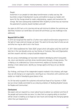 CASE STUDY – ORBIT: TRANSFORMING TODAY, READY FOR TOMORROW
51
People
Investment in our people to make deep transformation a reality was key. We
launched a range of development courses and toolkits to equip our leaders and
teams for the change ahead to create understanding, support and momentum for
change. We have subsequently established Orbit Academy to drive how we maximise
the potential of customer, board members and staff.
Our plans to 2013 set us on a journey and we will continue to deliver the outcomes we
identified, however our world does not stand still and throws up new challenges to be
addressed.
Beyond 2013 to 2020
In 2010 we recognised the need for a further more radical transformation programme in
the light of major external changes we faced. This went to the very heart of who we are
and what we may be able to do in the future.
In 2011 Orbit established the ‘Orbit 2020’ project which will explore what the world will
look like in the next decade across our key themes of Customer, Place and Organisation
and then research and test a range of possible responses.
We are using a methodology we have been involved in developing which triangulates
risk, return and direction and then drives transformation through a 5-step process. This
is helping us to understand our future environment; explore our business drivers;
develop a more radical vision; identify our change agents and focus on our desired
outcomes.
Our findings, and those of the independent experts involved in this initiative, will shape
how we will change as an organisation, reconfigure our interactions with customers and
evolve our model of developing great places to live.
It is far too early to predict the outcomes and eventual shape of our business in 2020
but we remain totally committed to our enduring ambition of ‘Building Brighter Futures
for People and Communities’.
Conclusions
We expect and can respond to a more radical future to deliver our ambition and that of
the people and communities we serve. It is clear that our ongoing ability to transform
will be critical in enabling us to shape our own future and manage the changing agenda
rather than just respond to it.
 