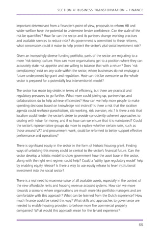 SECTION 4: BUSINESS TRANSFORMATION – FINANCE
important determinant from a financier’s point of view, proposals to reform HB and
wider welfare have the potential to undermine lender confidence. Can the scale of the
risk be quantified? How far can the sector and its partners change working practices
and available services to reduce risks? As government is committed to these reforms,
what concessions could it make to help protect the sector’s vital social investment role?
Given an increasingly diverse funding portfolio, parts of the sector are migrating to a
more ‘risk-taking’ culture. How can more organisations get to a position where they can
accurately state risk appetite and are willing to balance that with a return? Does ‘risk
complacency’ exist on any scale within the sector, where businesses do not envisage a
future underpinned by grant and regulation. How can this be overcome so the whole
sector is prepared for a potentially less interventionist model?
The sector has made big strides in terms of efficiency, but there are practical and
regulatory pressures to go further. What more could joining up, partnerships and
collaborations do to help achieve efficiencies? How can we help more people to make
spending decisions based on knowledge not instinct? Is there a risk that the localism
agenda could reinforce parochialism, silo working, risk aversion, etc.? Is there a risk that
localism could hinder the sector’s desire to provide consistently coherent approaches to
dealing with value for money, and if so how can we ensure that it is maintained? Could
the sector’s representative groups do more to explore whether certain rules, such as
those around VAT and procurement work, could be reformed to better support effective
performance and operations?
There is significant equity in the sector in the form of historic housing grant. Finding
ways of unlocking this money could be central to the sector’s financial future. Can the
sector develop a holistic model to show government how the asset base in the sector,
along with the right rent regime, could help? Could a ‘utility type regulatory model’ help
by enabling equity release? Is there a way to use equity release to lever institutional
investment into the social sector?
There is a real need to maximise value of all available assets, especially in the context of
the new affordable rents and housing revenue account systems. How can we move
towards a scenario where organisations are much more like portfolio managers and are
comfortable with this approach? What can be learned from the Dutch experience? How
much finance could be raised this way? What skills and approaches to governance are
needed to enable housing providers to behave more like commercial property
companies? What would this approach mean for the tenant experience?
55
 