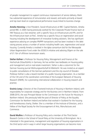 LIST OF CONTRIBUTORS
of people management to support continuous improvement of service delivery. Mark
has substantial experience of remuneration and reward, and works primarily at board
and top team level on organisational performance issues linked to business change.
Amelia Henning is Vice President, Social Infrastructure at RBC Capital Markets. Amelia
joined RBC in 2005 having previously worked for the Corporate Private Finance team at
HM Treasury as a fast streamer, with a specific focus on Infrastructure and PFI, and for
the Infrastructure team at PwC. Amelia has a specific focus on regeneration and social
housing including the development of innovative funding solutions. She has significant
experience advising on complex PFI/PPP transactions and has been involved in the debt
raising process across a number of sectors including health care, regeneration and social
housing. Currently Amelia is involved in the Igloo consortium bid for the Merseyside
Urban Regeneration Fund under the JESSICA initiative and advising Ofgem on the sale
of £1.1bn of offshore transmission assets.
Stefan Kofner is Professor for Housing Policy, Management and Finance at the
Hochschule Zittau/Görlitz in Germany. He has written two textbooks on housing policy
and management and on real estate investment. Stefan is also a columnist for the
German housing journal Wohnungswirtschaft & Mietrecht. He was invited as an expert
to public consultations of the German parliament and the city council of Dresden.
Professor Kofner is also a board member of a public housing organisation. As a member
of the CIH and of the coordination committee of the European Network of Housing
Research (ENHR), he is promoting international collaboration in housing research and
practice.
Grainia Long is Director of the Chartered Institute of Housing in Northern Ireland, with
responsibility for corporate strategy and for the Business Unit in Northern Ireland. From
2008-2010, she was Principal Adviser to the Commission on the Future for Housing in
Northern Ireland. She previously held the post of Director of Policy at the Equality
Commission for Northern Ireland and before that worked in Scotland for the housing
and homelessness charity, Shelter. She is a member of the Institute of Directors, and a
Fellow of the Royal Society for the Encouragement of Arts, Manufactures and
Commerce.
David Mullins is Professor of Housing Policy and a member of the Third Sector
Research Centre in the School of Social Policy at the University of Birmingham. He is
interested in the governance, management and regulation of housing organisations in
the third sector and in ways in which large housing organisations can become more
5
 