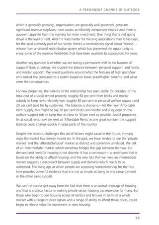 A PERMANENT CHANGE OF OUTLOOK
which is generally growing), organisations are generally well-governed, generate
significant revenue surpluses, have access to relatively inexpensive finance and there is
apparent appetite from the markets for more investment. One thing that is not going
down is the level of rent. And if it feels harder for housing associations than it has been,
for the local authority part of our sector, there’s a contradictory signal about ‘release’ –
release from a national redistributive system which has prevented the opportunity to
enjoy some of the revenue flexibilities that have been available to associations for years.
Another key question is whether we are seeing a permanent shift in the balance of
support? Back at college, we studied the balance between ‘personal support’ and ‘bricks
and mortar support’. We asked questions around what the features of high grant/low
rent looked like compared to a system based on lower grant/higher benefits, and what
were the consequences.
For new properties, the balance in the relationship has been stable for decades: of the
total cost of a social rented property, roughly 50 per cent from bricks and mortar
subsidy to keep rents relatively low, roughly 30 per cent in personal welfare support and
20 per cent paid for by customers. The balance is changing – for the new ‘Affordable
Rent’ supply, this might be say 20 per cent bricks and mortar and a squeeze on the
welfare support side to keep that as close to 30 per cent as possible. And if properties
let at social rents now are relet at ‘Affordable Rents’ in any great number, this support
balance could change quickly in large parts of the country.
Despite the obvious challenges this set of factors might cause in the future, in many
ways the market has already moved on. In the past, we have tended to see the ‘private
market’ and the ‘affordable/social’ market as distinct and somehow unrelated. We talk
of an ‘intermediate’ market which somehow bridges the gap between the two. But
demand and need for housing is not discrete. It has a continuum – a continuum that is
based on the ability to afford housing, and the very fact that we need an intermediate
market suggests a disconnect between supply and demand which needs to be
addressed. The rising age at which people are accessing homeownership for the first
time provides powerful evidence that it is not as simple as being in one camp (private)
or the other camp (social).
We can’t of course get away from the fact that there is an overall shortage of housing
and that is a critical factor in making private sector housing too expensive for many. But
those who begin to see housing across all sectors and tenures in terms of a whole
market with a range of price signals and a range of ability to afford those prices, could
begin to release value for investment in new housing.
59
 