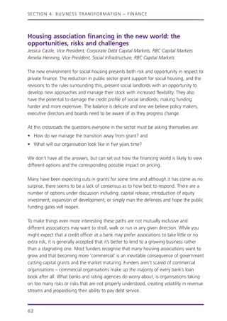 Housing association financing in the new world: the
opportunities, risks and challenges
Jessica Castle, Vice President, Corporate Debt Capital Markets, RBC Capital Markets
Amelia Henning, Vice President, Social Infrastructure, RBC Capital Markets
The new environment for social housing presents both risk and opportunity in respect to
private finance. The reduction in public sector grant support for social housing, and the
revisions to the rules surrounding this, present social landlords with an opportunity to
develop new approaches and manage their stock with increased flexibility. They also
have the potential to damage the credit profile of social landlords, making funding
harder and more expensive. The balance is delicate and one we believe policy makers,
executive directors and boards need to be aware of as they progress change.
At this crossroads the questions everyone in the sector must be asking themselves are:
• How do we manage the transition away from grant? and
• What will our organisation look like in five years time?
We don’t have all the answers, but can set out how the financing world is likely to view
different options and the corresponding possible impact on pricing.
Many have been expecting cuts in grants for some time and although it has come as no
surprise, there seems to be a lack of consensus as to how best to respond. There are a
number of options under discussion including: capital release; introduction of equity
investment; expansion of development; or simply man the defences and hope the public
funding gates will reopen.
To make things even more interesting these paths are not mutually exclusive and
different associations may want to stroll, walk or run in any given direction. While you
might expect that a credit officer at a bank may prefer associations to take little or no
extra risk, it is generally accepted that it’s better to lend to a growing business rather
than a stagnating one. Most funders recognise that many housing associations want to
grow and that becoming more ‘commercial’ is an inevitable consequence of government
cutting capital grants and the market maturing. Funders aren’t scared of commercial
organisations – commercial organisations make up the majority of every bank’s loan
book after all. What banks and rating agencies do worry about, is organisations taking
on too many risks or risks that are not properly understood, creating volatility in revenue
streams and jeopardising their ability to pay debt service.
SECTION 4: BUSINESS TRANSFORMATION – FINANCE
62
 