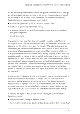 HOUSING ASSOCIATION FINANCING IN THE NEW WORLD
It is not a funder’s place to dictate what risks any given business should take, although
we will generally impose some discipline by questioning the assumptions and logic of
the business plan and in setting financial covenants. The cornerstones of low-cost
funding for housing associations to date have included:
• subordinated government grants as a ‘cushion’ for senior debt
• regulation of governance and financial viability
• a proportion (about 60 per cent) of revenues being quasi-government cashflows
through housing benefit
• security over assets.
Any substantive move away from these will inevitably impact the cost of funds for
housing associations. This may be a positive trade off but we believe it is important that
boards go into this with their eyes open. For example, ‘Affordable Rent’, private sale
development and commercial intermediate rent products could all reduce the relative
proportion of a housing association’s revenues received from housing benefit (i.e. the
quasi-government cashflow) and increase arrears. Equally, they may increase a housing
association’s ability to manage its stock as a whole and improve returns on investment,
replacing the lost grant. Already some associations have issued unsecured debt, albeit at
a premium to their secured issues and more may well look to follow as their asset base
becomes more constrained. Given the other challenges and changes the sector is facing,
the regulator’s role of monitoring governance and financial viability, as well as their
powers to intervene, will become even more important to funders and one we expect to
see preserved.
In order to retain the low cost of funding we believe it’s important to retain as much of
those cornerstone credit characteristics as possible while still allowing individual
associations and the sector as a whole to grow. None of the above characteristics
necessarily need to represent a ‘must have’ in their traditional form. What will be
important is to present the strengths of each housing association’s core business and
layer on top of this the new initiatives in the context of a broader business strategy.
In assessing the impact of these changes funders are likely to ask themselves the
following questions:
• Does this borrower’s strategy make sense to me?
• What does their core business look like and can this service their debt if all else fails?
63
 