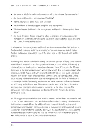 • Are some or all of the traditional protections still in place in one form or another?
• Are there credit positives from increased flexibility?
• Do the assumptions being made look sensible?
• What evidence is there to support the plans and assumptions?
• What confidence do I have in the management and board to deliver against these
plans?
• Are these strategies flexible enough to adapt to changing circumstances and are
management and the board willing and capable of adapting before issues arise and
the TSA/HCA comes to the rescue?
It is important that management and boards ask themselves whether their business is
fundamentally changing and if the answer is ‘yes’ perhaps assuming slightly higher
funding costs would be prudent, even if this takes time to filter through into facility
pricing.
In moving onto a more commercial footing the sector is perhaps drawing closer to other
essential service assets funded through private finance, such as utilities. Utilities enjoy
relatively low-cost funding (bond spreads are between 1 and 1.5 per cent for 30-year
borrowing at the operating company), with relatively high debt to regulated asset value
(most stand at 65-75 per cent with covenants at the 80-90 per cent level). Like social
housing they exhibit stable and predictable cashflows and are well-regulated. Unlike
social housing however they often operate monopolies and the focus of regulation is
consumer protection from equity. While there are some important differences between
social housing and utility sectors, this does represent a reasonable data point on the
spectrum that extends to private property companies at the other extreme. The
comparison will remain a reasonable one to make the more features the sectors
continue to share.
All this suggests that associations that want to proceed further down a commercial path
do not perhaps have too much to fear in terms of excessive borrowing costs in relation
to the returns expected from the additional risks. Increased flexibility and reduced
central government support will mean the role of management and boards will become
increasingly important to the successful delivery of this essential service. As long as the
fundamentals remain strong and the risks are actively managed rather than ignored,
RBC will continue to be an active supporter of the sector.
SECTION 4: BUSINESS TRANSFORMATION – FINANCE
64
 