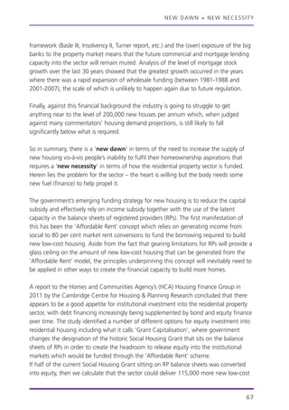NEW DAWN = NEW NECESSITY
framework (Basle III, Insolvency II, Turner report, etc.) and the (over) exposure of the big
banks to the property market means that the future commercial and mortgage lending
capacity into the sector will remain muted. Analysis of the level of mortgage stock
growth over the last 30 years showed that the greatest growth occurred in the years
where there was a rapid expansion of wholesale funding (between 1981-1988 and
2001-2007), the scale of which is unlikely to happen again due to future regulation.
Finally, against this financial background the industry is going to struggle to get
anything near to the level of 200,000 new houses per annum which, when judged
against many commentators’ housing demand projections, is still likely to fall
significantly below what is required.
So in summary, there is a ‘new dawn’ in terms of the need to increase the supply of
new housing vis-à-vis people’s inability to fulfil their homeownership aspirations that
requires a ‘new necessity’ in terms of how the residential property sector is funded.
Herein lies the problem for the sector – the heart is willing but the body needs some
new fuel (finance) to help propel it.
The government’s emerging funding strategy for new housing is to reduce the capital
subsidy and effectively rely on income subsidy together with the use of the latent
capacity in the balance sheets of registered providers (RPs). The first manifestation of
this has been the ‘Affordable Rent’ concept which relies on generating income from
social to 80 per cent market rent conversions to fund the borrowing required to build
new low-cost housing. Aside from the fact that gearing limitations for RPs will provide a
glass ceiling on the amount of new low-cost housing that can be generated from the
‘Affordable Rent’ model, the principles underpinning this concept will inevitably need to
be applied in other ways to create the financial capacity to build more homes.
A report to the Homes and Communities Agency’s (HCA) Housing Finance Group in
2011 by the Cambridge Centre for Housing & Planning Research concluded that there
appears to be a good appetite for institutional investment into the residential property
sector, with debt financing increasingly being supplemented by bond and equity finance
over time. The study identified a number of different options for equity investment into
residential housing including what it calls ‘Grant Capitalisation’, where government
changes the designation of the historic Social Housing Grant that sits on the balance
sheets of RPs in order to create the headroom to release equity into the institutional
markets which would be funded through the ‘Affordable Rent’ scheme.
If half of the current Social Housing Grant sitting on RP balance sheets was converted
into equity, then we calculate that the sector could deliver 115,000 more new low-cost
67
 