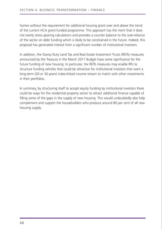 homes without the requirement for additional housing grant over and above the trend
of the current HCA grant-funded programme. This approach has the merit that it does
not overly stress gearing calculations and provides a counter balance to the over-reliance
of the sector on debt funding which is likely to be constrained in the future. Indeed, this
proposal has generated interest from a significant number of institutional investors.
In addition, the Stamp Duty Land Tax and Real Estate Investment Trusts (REITs) measures
announced by the Treasury in the March 2011 Budget have some significance for the
future funding of new housing. In particular, the REITs measures may enable RPs to
structure funding vehicles that could be attractive for institutional investors that want a
long-term (20 or 30 years) index-linked income stream to match with other investments
in their portfolios.
In summary, by structuring itself to accept equity funding by institutional investors there
could be ways for the residential property sector to attract additional finance capable of
filling some of the gaps in the supply of new housing. This would undoubtedly also help
complement and support the housebuilders who produce around 80 per cent of all new
housing supply.
SECTION 4: BUSINESS TRANSFORMATION – FINANCE
68
 
