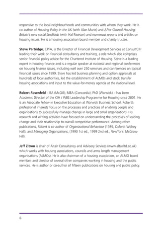 responsive to the local neighbourhoods and communities with whom they work. He is
co-author of Housing Policy in the UK (with Alan Murie) and After Council Housing:
Britain’s new social landlords (with Hal Pawson) and numerous reports and articles on
housing issues. He is a housing association board member and charity trustee.
Steve Partridge, CPFA, is the Director of Financial Development Services at ConsultCIH
leading their work on financial consultancy and training, a role which also comprises
senior financial policy advice for the Chartered Institute of Housing. Steve is a leading
expert in housing finance and is a regular speaker at national and regional conferences
on housing finance issues, including well over 250 seminars and conferences on topical
financial issues since 1999. Steve has led business planning and option appraisals at
hundreds of local authorities, led the establishment of ALMOs and stock transfer
housing associations and input to the value-for-money agenda at the national level.
Robert Rosenfeld – BA (McGill); MBA (Concordia); PhD (Warwick) – has been
Academic Director of the CIH / WBS Leadership Programme for Housing since 2001. He
is an Associate Fellow in Executive Education at Warwick Business School. Robert’s
professional interests focus on the processes and practices of enabling people and
organisations to successfully manage change in large and small organisations. His
research and writing activities have focused on understanding the processes of leading
change and their relationship to overall competitive performance. Among other
publications, Robert is co-author of Organizational Behaviour (1989, Oxford: Wolsey
Hall), and Managing Organizations, (1990 1st ed., 1999 2nd ed., NewYork: McGraw-
Hill).
Jeff Zitron is chair of Altair Consultancy and Advisory Services (www.altairltd.co.uk)
which works with housing associations, councils and arms length management
organisations (ALMOs). He is also chairman of a housing association, an ALMO board
member, and director of several other companies working in housing and the public
services. He is author or co-author of fifteen publications on housing and public policy.
6
 