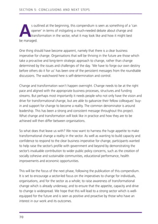 SECTION 5: CONCLUSIONS AND NEXT STEPS
70
A
s outlined at the beginning, this compendium is seen as something of a ‘can
opener’ in terms of instigating a much-needed debate about change and
transformation in the sector, what it may look like and how it might best
be managed.
One thing should have become apparent, namely that there is a clear business
imperative for change. Organisations that will be thriving in the future are those which
take a pro-active and long-term strategic approach to change, rather than change
determined by the issues and challenges of the day. ‘We have to forge our own destiny
before others do it for us’ has been one of the persistent messages from the roundtable
discussions. The watchword here is self-determination and control.
Change and transformation won’t happen overnight. Change needs to be at the right
pace and aligned with the appropriate business processes, structures and funding
streams. But perhaps most importantly it needs people who not only have the vision and
drive for transformational change, but are able to galvanize their fellow colleagues’ buy-
in and support for change to become a reality. The common denominator is around
leadership. This has been a strong and consistent message throughout this project.
What change and transformation will look like in practice and how they are to be
achieved will then differ between organisations.
So what does that leave us with? We now want to harness the huge appetite to make
transformational change a reality in the sector. As well as wanting to build capacity and
confidence to respond to the clear business imperative for change, participants wanted
to help raise the sector’s profile with government and beyond by demonstrating the
sector’s invaluable contribution to wider public policy concerns, such as the creation of
socially cohesive and sustainable communities, educational performance, health
improvements and economic opportunities.
This will be the focus of the next phase, following the publication of this compendium.
It is set to encourage a sector-led focus on the imperatives to change for individuals,
organisations, and for the sector as a whole; to raise awareness of transformational
change which is already underway; and to ensure that the appetite, capacity and drive
to change is widespread. We hope that this will lead to a strong sector which is well-
equipped for the future and is seen as positive and proactive by those who have an
interest in our work and its outcomes.
 