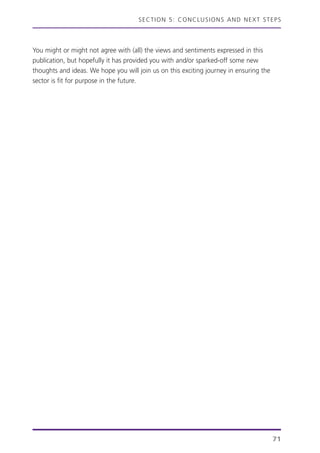 You might or might not agree with (all) the views and sentiments expressed in this
publication, but hopefully it has provided you with and/or sparked-off some new
thoughts and ideas. We hope you will join us on this exciting journey in ensuring the
sector is fit for purpose in the future.
SECTION 5: CONCLUSIONS AND NEXT STEPS
71
 