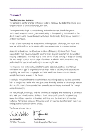 Foreword
Transforming our business
The consistent call for change within our sector is not new. But today the debate is no
longer whether or when we change, but how.
The imperative to shape our own destiny and evolve to meet the challenges of
tomorrow transcends current government policy or the operating environment of the
day. It requires us to change because we believe it is the right thing for our customers
and our businesses.
In light of this imperative we must understand the process of change, our vision and
how we will transform to be successful for our residents and in our communities.
Against that backdrop, the Chartered Institute of Housing (CIH) and Orbit Group,
supported by Just Housing, brought together more than 30 experts from the world of
housing and beyond. Their role was to focus on our future, looking at three key themes.
We also sought opinion from a range of thinkers, academics and luminaries to help
understand the road ahead and the journey we might take.
The response was enthusiastic, enlightening and above all, exciting. Together we
considered what type of organisations we might need to become; what capacity and
capability we need from our people; and how would we finance our ambition to
provide homes and services in the future.
I hope you will agree that the outcome makes fascinating reading. But this is only the
start of the journey. Those who took part were driven by a desire to see change happen.
And so, this project has expanded to a second stage setting up a network for change
across the country.
For now, though, I hope you find the contents as engaging and interesting as did those
who took part. Finally, we would like to thank those participants for so generously
giving their ideas, expertise, enthusiasm and time, and the International Housing
Exchange Partnership (see page 14) whose work on business transformation was in no
small part the inspiration for this project.
The future is in our hands.
Sarah Webb Paul Tennant
CIH Chief Executive Orbit Group Chief Executive
7
 