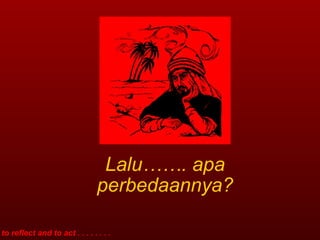 Lalu……. apa perbedaannya? to reflect and to act . . . . . . . . 