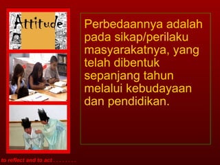 Perbedaannya adalah pada sikap/perilaku masyarakatnya, yang telah dibentuk sepanjang tahun melalui kebudayaan dan pendidikan. to reflect and to act . . . . . . . . 