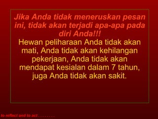 Jika Anda tidak meneruskan pesan ini, tidak akan terjadi apa-apa pada diri Anda!!! Hewan peliharaan Anda tidak akan mati, Anda tidak akan kehilangan pekerjaan, Anda tidak akan mendapat kesialan dalam 7 tahun, juga Anda tidak akan sakit. to reflect and to act . . . . . . . . 