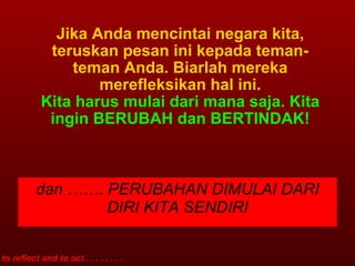 Jika Anda mencintai negara kita, teruskan pesan ini kepada teman-teman Anda. Biarlah mereka merefleksikan hal ini. Kita harus mulai dari mana saja. Kita ingin BERUBAH dan BERTINDAK! to reflect and to act . . . . . . . . dan ……. PERUBAHAN DIMULAI DARI DIRI KITA SENDIRI 