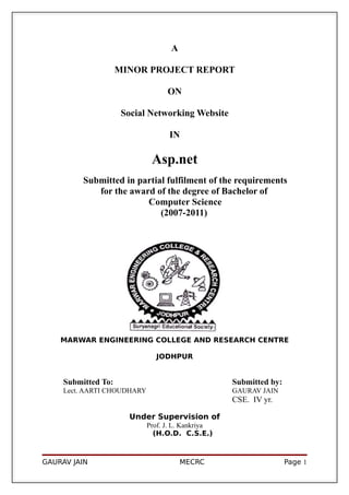 A

                     MINOR PROJECT REPORT

                                   ON

                      Social Networking Website

                                   IN

                              Asp.net
          Submitted in partial fulfilment of the requirements
             for the award of the degree of Bachelor of
                         Computer Science
                             (2007-2011)




    MARWAR ENGINEERING COLLEGE AND RESEARCH CENTRE

                               JODHPUR


     Submitted To:                                  Submitted by:
     Lect. AARTI CHOUDHARY                          GAURAV JAIN
                                                    CSE. IV yr.

                       Under Supervision of
                             Prof. J. L. Kankriya
                               (H.O.D. C.S.E.)



GAURAV JAIN                             MECRC                       Page 1
 