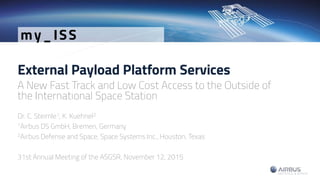 External Payload Platform Services
A New Fast Track and Low Cost Access to the Outside of
the International Space Station
Dr. C. Steimle1, K. Kuehnel2
1Airbus DS GmbH, Bremen, Germany
2Airbus Defense and Space, Space Systems Inc., Houston, Texas
31st Annual Meeting of the ASGSR, November 12, 2015
my_ISS
 