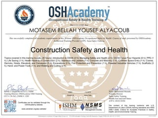 ______________________________
Steven J. Geigle, M.A., CET, CSHM
Training Director, OSHAcademy OSH Training
CET #: 28-362, CSHM #: 1203
Certificates can be validated through the
OSHAcademy website.
www.oshatrain.org/atp-validate/
The content of this training conforms with U.S.
Department of Labor (OSHA) training standards and ANSI
Z490.1-2009, Criteria for Accepted Practices in Safety,
Health, and Environmental Training.
______________________________
Nejad Mohammed Mustafa
Training Director
Nejad Safety Training
Middle East and Gulf States
ATP #: 20101103NI
MOTASEM BELLAH YOUSEF ALYACOUB
This is to certify that
________________________________________________________________________________________________________________
Has successfully completed all academic requirements in this 30-hour OSHAcademy Occupational Safety & Health Course of study presented by OSHAcademy
Authorized Training Provider (ATP), Nejad Safety Training.
Construction Safety and Health
65961 7.2.2015
Student # Issue Date
Topics covered in this training include (30 hours): Introduction to OSHA (2 h); Managing Safety and Health (2 h); OSHA Focus Four Hazards (6 h); PPE (1
h); Life Saving (1 h); Health Hazards in Construction (2 h); Stairways and Ladders (1 h); Concrete and Masonry (1 h); Confined Space Entry (1 h); Cranes,
Derricks, Hoists, Elevators, and Conveyors (3 h); Excavations (2 h); Fire Protection and Prevention (1 h); Powered Industrial Vehicles (1 h); Scaffolds (3
h); Hand- and Power-Tools (1 h); and Welding and Cutting (2 h).
 