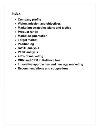Index:
 y   Company profile
 y   Vision, mission and objectives
 y   Marketing strategies plans and tactics
 y   Product range
 y   Market segmentation
 y   Target market
 y   Positioning
 y   SWOT analysis
 y   PEST analysis
 y   4 P¶s of marketing
 y   CRM and CPM at Reliance fresh
 y   Innovative approaches and new age marketing
 y   Recommendations and suggestions
 