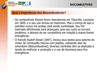 BIOCOMBUSTÍVEIS
 Os combustíveis fósseis foram descobertos em Titusville, Lousiana
em 1859, e o seu uso tornou-se imperioso. Mas a crença de que o
petróleo nunca iria acabar, está sendo contestada. Seu fim
estimado dificilmente será alcançado, pois seu custo se tornará
proibitivo, e deixará de ser competitivo em relação à outras fontes
energéticas;
 O francês Rudolf Diesel (1897), iniciou seus testes para patente do
motor de combustão interna com pistões, utilizando óleo de
amendoim (Biocombustível); diversos cientistas têm se dedicado à
tarefa de melhorar a produção e o uso de biomassa para fins
energéticos.
Qual a importância dos Biocombustíveis?
 