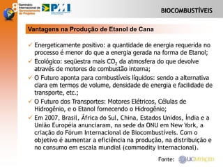 BIOCOMBUSTÍVEIS
 Energeticamente positivo: a quantidade de energia requerida no
processo é menor do que a energia gerada na forma de Etanol;
 Ecológico: seqüestra mais CO2 da atmosfera do que devolve
através de motores de combustão interna;
 O Futuro aponta para combustíveis líquidos: sendo a alternativa
clara em termos de volume, densidade de energia e facilidade de
transporte, etc.;
 O Futuro dos Transportes: Motores Elétricos, Células de
Hidrogênio, e o Etanol fornecendo o Hidrogênio;
 Em 2007, Brasil, África do Sul, China, Estados Unidos, Índia e a
União Européia anunciaram, na sede da ONU em New York, a
criação do Fórum Internacional de Biocombustíveis. Com o
objetivo é aumentar a eficiência na produção, na distribuição e
no consumo em escala mundial (commodity internacional).
Vantagens na Produção de Etanol de Cana
Fonte:
 