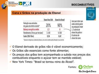 BIOCOMBUSTÍVEIS
Cana x Grãos na produção de Etanol
 O Etanol derivado de grãos não é viável economicamente;
 Os Grãos são essenciais como fonte alimentar;
 Os preços dos grãos tem acompanhado a subida nos preços dos
combustíveis enquanto o açúcar tem se mantido estável;
 New York Times: “Brasil se tornou reino do Álcool”.
Fontes:
 