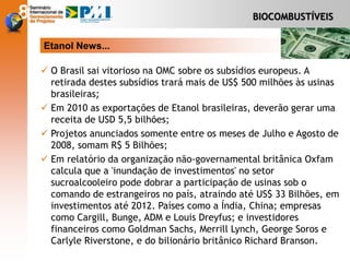 BIOCOMBUSTÍVEIS
Etanol News...
 O Brasil sai vitorioso na OMC sobre os subsídios europeus. A
retirada destes subsídios trará mais de US$ 500 milhões às usinas
brasileiras;
 Em 2010 as exportações de Etanol brasileiras, deverão gerar uma
receita de USD 5,5 bilhões;
 Projetos anunciados somente entre os meses de Julho e Agosto de
2008, somam R$ 5 Bilhões;
 Em relatório da organização não-governamental britânica Oxfam
calcula que a 'inundação de investimentos' no setor
sucroalcooleiro pode dobrar a participação de usinas sob o
comando de estrangeiros no país, atraindo até US$ 33 Bilhões, em
investimentos até 2012. Países como a Índia, China; empresas
como Cargill, Bunge, ADM e Louis Dreyfus; e investidores
financeiros como Goldman Sachs, Merrill Lynch, George Soros e
Carlyle Riverstone, e do bilionário britânico Richard Branson.
 