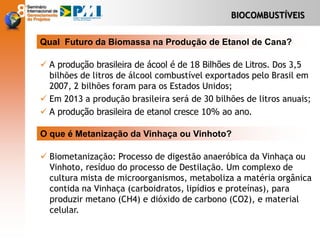BIOCOMBUSTÍVEIS
 A produção brasileira de ácool é de 18 Bilhões de Litros. Dos 3,5
bilhões de litros de álcool combustível exportados pelo Brasil em
2007, 2 bilhões foram para os Estados Unidos;
 Em 2013 a produção brasileira será de 30 bilhões de litros anuais;
 A produção brasileira de etanol cresce 10% ao ano.
Qual Futuro da Biomassa na Produção de Etanol de Cana?
 Biometanização: Processo de digestão anaeróbica da Vinhaça ou
Vinhoto, resíduo do processo de Destilação. Um complexo de
cultura mista de microorganismos, metaboliza a matéria orgânica
contida na Vinhaça (carboidratos, lipídios e proteínas), para
produzir metano (CH4) e dióxido de carbono (CO2), e material
celular.
O que é Metanização da Vinhaça ou Vinhoto?
 