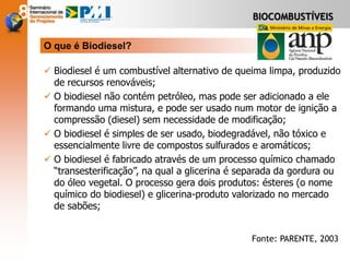 BIOCOMBUSTÍVEIS
 Biodiesel é um combustível alternativo de queima limpa, produzido
de recursos renováveis;
 O biodiesel não contém petróleo, mas pode ser adicionado a ele
formando uma mistura, e pode ser usado num motor de ignição a
compressão (diesel) sem necessidade de modificação;
 O biodiesel é simples de ser usado, biodegradável, não tóxico e
essencialmente livre de compostos sulfurados e aromáticos;
 O biodiesel é fabricado através de um processo químico chamado
“transesterificação”, na qual a glicerina é separada da gordura ou
do óleo vegetal. O processo gera dois produtos: ésteres (o nome
químico do biodiesel) e glicerina-produto valorizado no mercado
de sabões;
O que é Biodiesel?
Fonte: PARENTE, 2003
 