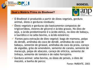 BIODIESEL
 O Biodiesel é produzido a partir de óleos vegetais, gordura
animal, óleos e gorduras residuais;
 Óleos vegetais e gorduras são basicamente compostos de
triglicerídeos, ésteres de glicerol e ácidos graxos. No óleo de
soja, o ácido predominante é o ácido oléico, no óleo de babaçu,
o laurídico e no sebo bovino, o ácido esteárico;
 Fontes para extração de óleo vegetal: baga de mamona, polpa
do dendê, amêndoa do coco de dendê, amêndoa do coco de
babaçu, semente de girassol, amêndoa do coco da praia, caroço
de algodão, grão de amendoim, semente de canola, semente de
maracujá, polpa de abacate, caroço de oiticica, semente de
linhaça, semente de tomate e de nabo forrajeiro.
 Gordura animal: sebo bovino, os óleos de peixes, o óleo de
mocotó, a banha de porco;
Qual a Matéria Prima do Biodiesel?
Fonte: PARENTE, 2003
 