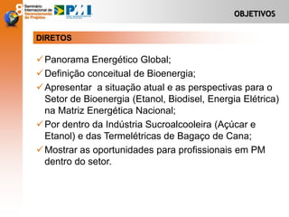 OBJETIVOS
Panorama Energético Global;
Definição conceitual de Bioenergia;
Apresentar a situação atual e as perspectivas para o
Setor de Bioenergia (Etanol, Biodisel, Energia Elétrica)
na Matriz Energética Nacional;
Por dentro da Indústria Sucroalcooleira (Açúcar e
Etanol) e das Termelétricas de Bagaço de Cana;
Mostrar as oportunidades para profissionais em PM
dentro do setor.
DIRETOS
 
