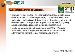  Gordura residuais: óleos de frituras (potencial de oferta no país
superior a 30 mil toneladas por ano), lanchonetes e cozinhas
industriais, indústrias de fritura de produtos alimentícios, a nata
sobrenadante dos esgotos municipais (rica em matéria graxa),
águas residuais de processos industriais alimentícios;
 Impõe-se um dramático investimento em PD & I (Pesquisa,
Desenvolvimento e Inovação), de maneira a promover um
adensamento energético das espécies oleaginosas ;
Qual a Matéria Prima do Biodiesel?
Fonte: PARENTE, 2003
BIODIESEL
 