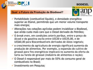  Portabilidade (combustível líquido), e densidade energética
superior ao Etanol, permitindo que um menor volume transporte
mais energia;
 Alterações nas cotações agrícolas podem inviabilizar o Biodiesel,
que ainda custa mais caro que o Diesel derivado do Petróleo;
 O break even, em condições ceteris paribus, entre o preço do
álcool e da gasolina oscila entre US$30 e US$35,00, e de
US$60,00 para Biocombustíveis derivados de óleos vegetais;
 o crescimento da agricultura de energia significará aumento da
produção de alimentos. Por exemplo, a expansão do cultivo de
girassol para fins energéticos implicará no aumento da oferta da
torta ou farelo de girassol (indústria de alimentos e ração);
 O Diesel é responsável por mais de 55% do consumo geral de
combustíveis no Brasil;
 Investimento em Pesquisa;
Qual o Futuro da Produção de Biodiesel?
BIODIESEL
 