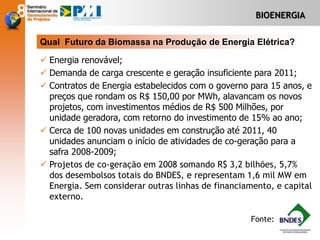 BIOENERGIA
 Energia renovável;
 Demanda de carga crescente e geração insuficiente para 2011;
 Contratos de Energia estabelecidos com o governo para 15 anos, e
preços que rondam os R$ 150,00 por MWh, alavancam os novos
projetos, com investimentos médios de R$ 500 Milhões, por
unidade geradora, com retorno do investimento de 15% ao ano;
 Cerca de 100 novas unidades em construção até 2011, 40
unidades anunciam o início de atividades de co-geração para a
safra 2008-2009;
 Projetos de co-geração em 2008 somando R$ 3,2 bilhões, 5,7%
dos desembolsos totais do BNDES, e representam 1,6 mil MW em
Energia. Sem considerar outras linhas de financiamento, e capital
externo.
Qual Futuro da Biomassa na Produção de Energia Elétrica?
Fonte:
 