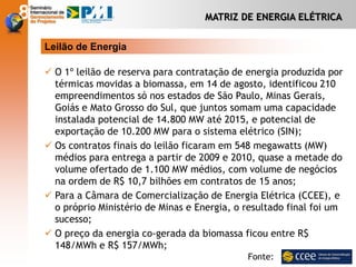 MATRIZ DE ENERGIA ELÉTRICA
Leilão de Energia
 O 1º leilão de reserva para contratação de energia produzida por
térmicas movidas a biomassa, em 14 de agosto, identificou 210
empreendimentos só nos estados de São Paulo, Minas Gerais,
Goiás e Mato Grosso do Sul, que juntos somam uma capacidade
instalada potencial de 14.800 MW até 2015, e potencial de
exportação de 10.200 MW para o sistema elétrico (SIN);
 Os contratos finais do leilão ficaram em 548 megawatts (MW)
médios para entrega a partir de 2009 e 2010, quase a metade do
volume ofertado de 1.100 MW médios, com volume de negócios
na ordem de R$ 10,7 bilhões em contratos de 15 anos;
 Para a Câmara de Comercialização de Energia Elétrica (CCEE), e
o próprio Ministério de Minas e Energia, o resultado final foi um
sucesso;
 O preço da energia co-gerada da biomassa ficou entre R$
148/MWh e R$ 157/MWh;
Fonte:
 