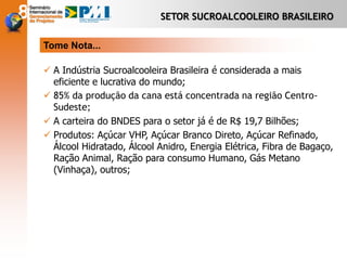 SETOR SUCROALCOOLEIRO BRASILEIRO
Tome Nota...
 A Indústria Sucroalcooleira Brasileira é considerada a mais
eficiente e lucrativa do mundo;
 85% da produção da cana está concentrada na região Centro-
Sudeste;
 A carteira do BNDES para o setor já é de R$ 19,7 Bilhões;
 Produtos: Açúcar VHP, Açúcar Branco Direto, Açúcar Refinado,
Álcool Hidratado, Álcool Anidro, Energia Elétrica, Fibra de Bagaço,
Ração Animal, Ração para consumo Humano, Gás Metano
(Vinhaça), outros;
 