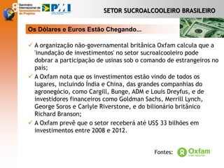 Os Dólares e Euros Estão Chegando...
 A organização não-governamental britânica Oxfam calcula que a
'inundação de investimentos' no setor sucroalcooleiro pode
dobrar a participação de usinas sob o comando de estrangeiros no
país;
 A Oxfam nota que os investimentos estão vindo de todos os
lugares, incluindo Índia e China, das grandes companhias do
agronegócio, como Cargill, Bunge, ADM e Louis Dreyfus, e de
investidores financeiros como Goldman Sachs, Merrill Lynch,
George Soros e Carlyle Riverstone, e do bilionário britânico
Richard Branson;
 A Oxfam prevê que o setor receberá até US$ 33 bilhões em
investimentos entre 2008 e 2012.
SETOR SUCROALCOOLEIRO BRASILEIRO
Fontes:
 