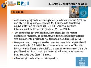 PANORAMA ENERGÉTICO GLOBAL
 A demanda projetada de energia no mundo aumentará 1,7% ao
ano até 2030, quando alcançará 15,3 bilhões de toneladas
equivalentes de petróleo (TEP/TOE), segundo Instituto
Internacional de Economia (Michael Mussa, 2003);
 Em condições ceteris paribus, sem alteração da matriz
energética mundial, os combustíveis fósseis responderiam por
90% do aumento projetado na demanda mundial, até 2030;
 O esgotamento progressivo das reservas mundiais de petróleo é
uma realidade. A Bristish Petroleum, em seu estudo “Revisão
Estatística de Energia Mundial”, diz que as reservas mundiais de
petróleo durarão 41 anos, gás natural, 67 anos, e as reservas
brasileiras de petróleo, 18 anos;
 A Bioenergia pode alterar este quadro.
Projeções
 