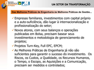 UM SETOR EM TRANSFORMAÇÃO
Empresas familiares, investimentos com capital próprio
e a auto-suficiência, dão lugar à internacionalização e
profissionalização do setor;
Novos atores, com seus balanços e operações
publicadas em Bolsa, precisam basear seus
investimentos e metodologia de gerenciamento de
projetos;
Projetos Turn-Key, Full EPC, EPCM;
As Melhores Práticas de Engenharia já não são
suficientes para garantir o sucesso do investimento. Os
Riscos, os Custos, a Qualidade, os Recursos Humanos,
o Tempo, o Escopo, as Aquisições e a Comunicação,
precisam ser medidos e controlados;
Das Melhores Práticas de Engenharia às Melhores Práticas de Gestão...
 