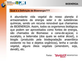 BIOENERGIA
A abundante vida vegetal do nosso planeta é
armazenadora da energia solar e de substâncias
químicas, sendo um recurso renovável que chamamos
de BIOENERGIA. Assim, todos os organismos biológicos
que podem ser aproveitados como fontes de energia,
são chamados de Biomassa: a cana-de-açúcar, o
eucalipto, a beterraba (dos quais se extrai álcool), o
biogás (produzido pela biodegradação anaeróbica
existente no lixo e dejetos orgânicos), lenha e carvão
vegetal, alguns óleos vegetais (amendoim, soja,
dendê), etc.
Qual é a Definição de Bioenergia???
Fonte:
 
