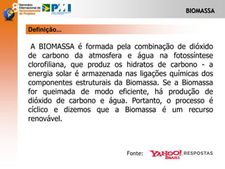 BIOMASSA
A BIOMASSA é formada pela combinação de dióxido
de carbono da atmosfera e água na fotossíntese
clorofiliana, que produz os hidratos de carbono - a
energia solar é armazenada nas ligações químicas dos
componentes estruturais da Biomassa. Se a Biomassa
for queimada de modo eficiente, há produção de
dióxido de carbono e água. Portanto, o processo é
cíclico e dizemos que a Biomassa é um recurso
renovável.
Definição...
Fonte:
 