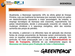 BIOENERGIA
Atualmente, a Bioenergia representa 10% da oferta global de Energia
Primária, cujo uso tradicional da biomassa (por exemplo, lenha) em países
em desenvolvimento representa a maior porcentagem. No entanto, o
emprego tecnológico de biomassa está crescendo, especialmente nos
países industrializados, devido à preocupação crescente em relação às
mudanças climáticas e à segurança energética, além dos recentes
aumentos dos preços do petróleo.
No entanto, o potencial e os diferentes tipos de aplicação das diversas
fontes de energia provenientes de Biomassa variam enormemente, bem
como os impactos sócio-ambientais de sua produção e aplicação. Em
particular, há maior preocupação com o uso de Biocombustíveis no
Setor de Transporte, diferente do uso relativamente seguro da
Biomassa em Usinas para Produção de Calor e Eletricidade.
Advertência...
Fonte:
 